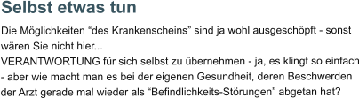 Selbst etwas tun Die Möglichkeiten “des Krankenscheins” sind ja wohl ausgeschöpft - sonst wären Sie nicht hier... VERANTWORTUNG für sich selbst zu übernehmen - ja, es klingt so einfach - aber wie macht man es bei der eigenen Gesundheit, deren Beschwerden der Arzt gerade mal wieder als “Befindlichkeits-Störungen” abgetan hat?